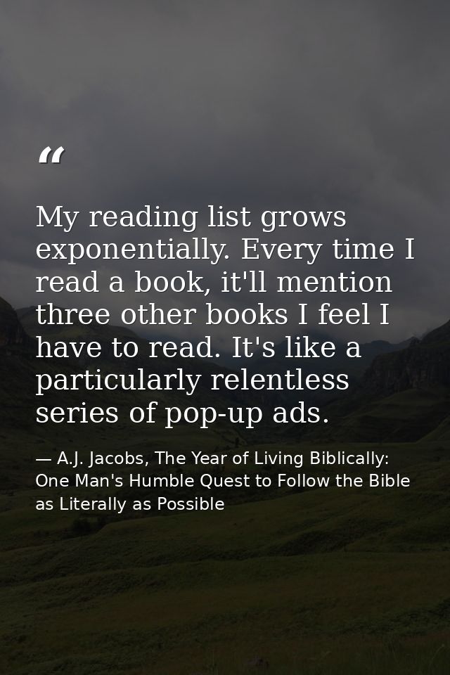 My reading list grows exponentially. Every time I read a book, it'll mention three other books I feel I have to read. It — A.J. Jacobs, The Year of Living Biblically: One Man's Humble Quest to Follow the Bible as Literally as Possible