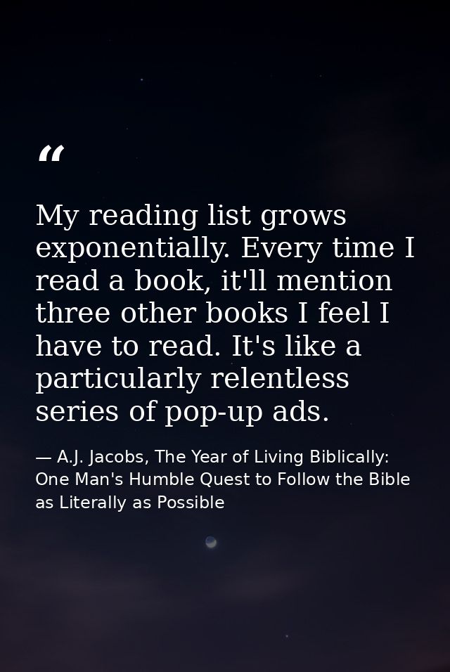 My reading list grows exponentially. Every time I read a book, it'll mention three other books I feel I have to read. It — A.J. Jacobs, The Year of Living Biblically: One Man's Humble Quest to Follow the Bible as Literally as Possible