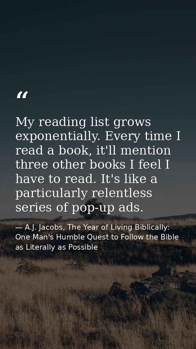 My reading list grows exponentially. Every time I read a book, it'll mention three other books I feel I have to read. It — A.J. Jacobs, The Year of Living Biblically: One Man's Humble Quest to Follow the Bible as Literally as Possible