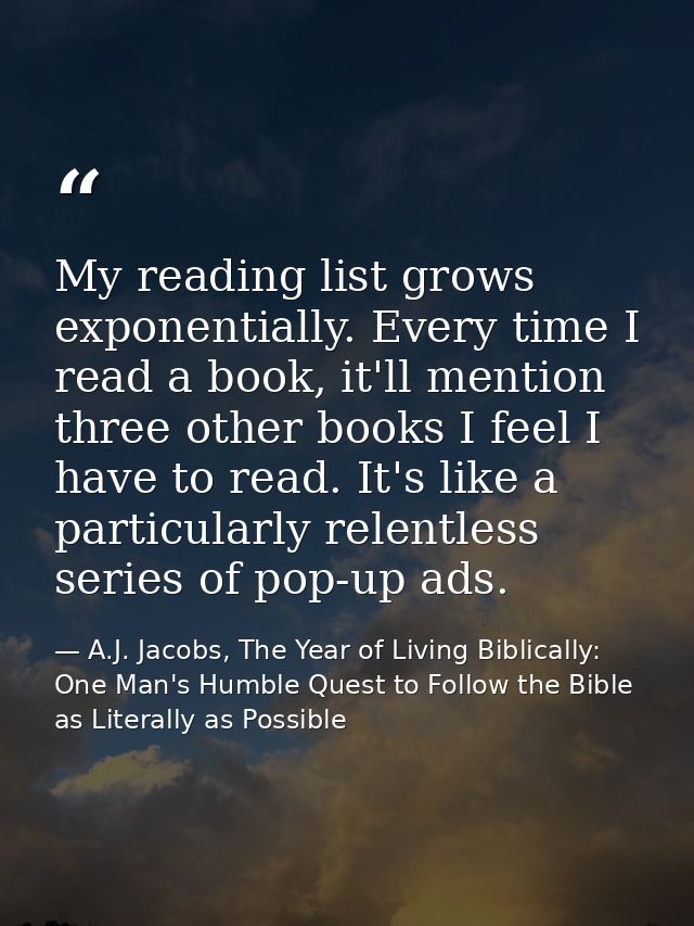 My reading list grows exponentially. Every time I read a book, it'll mention three other books I feel I have to read. It — A.J. Jacobs, The Year of Living Biblically: One Man's Humble Quest to Follow the Bible as Literally as Possible