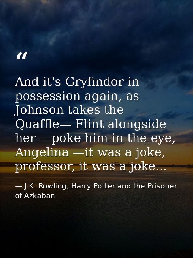 And it's Gryfindor in possession again, as Johnson takes the Quaffle— Flint alongside her —poke him in the eye, Angelina — J.K. Rowling, Harry Potter and the Prisoner of Azkaban