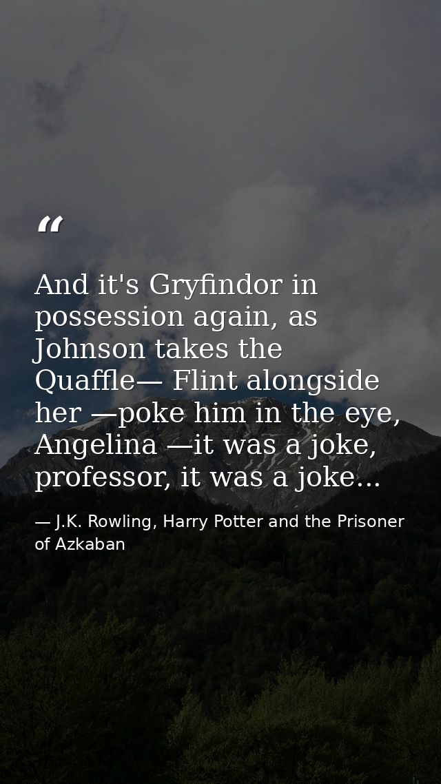 And it's Gryfindor in possession again, as Johnson takes the Quaffle— Flint alongside her —poke him in the eye, Angelina — J.K. Rowling, Harry Potter and the Prisoner of Azkaban