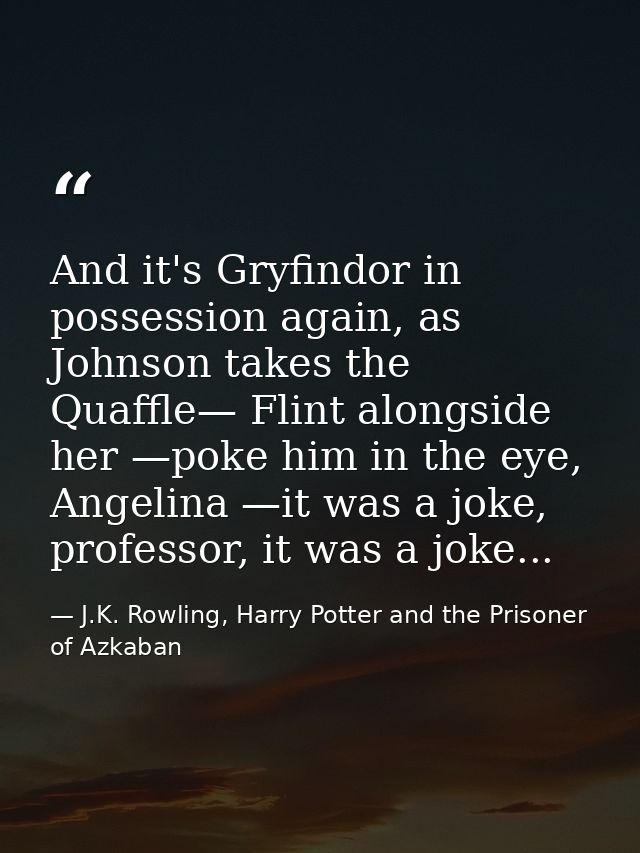 And it's Gryfindor in possession again, as Johnson takes the Quaffle— Flint alongside her —poke him in the eye, Angelina — J.K. Rowling, Harry Potter and the Prisoner of Azkaban
