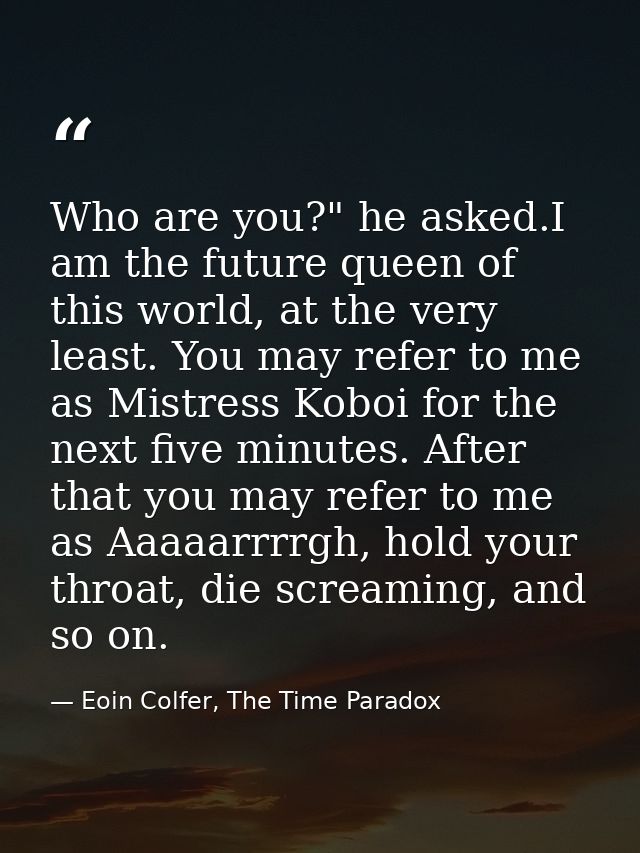Who are you?" he asked.I am the future queen of this world, at the very least. You may refer to me as Mistress Koboi for — Eoin Colfer, The Time Paradox