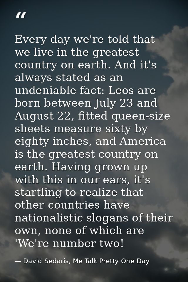 Every day we're told that we live in the greatest country on earth. And it's always stated as an undeniable fact: Leos a — David Sedaris, Me Talk Pretty One Day