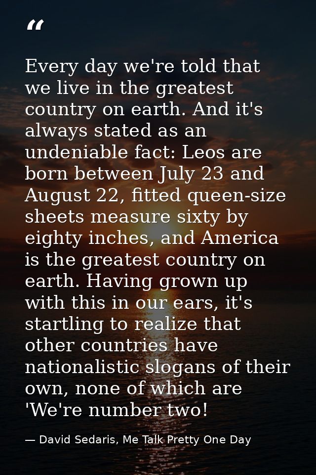 Every day we're told that we live in the greatest country on earth. And it's always stated as an undeniable fact: Leos a — David Sedaris, Me Talk Pretty One Day