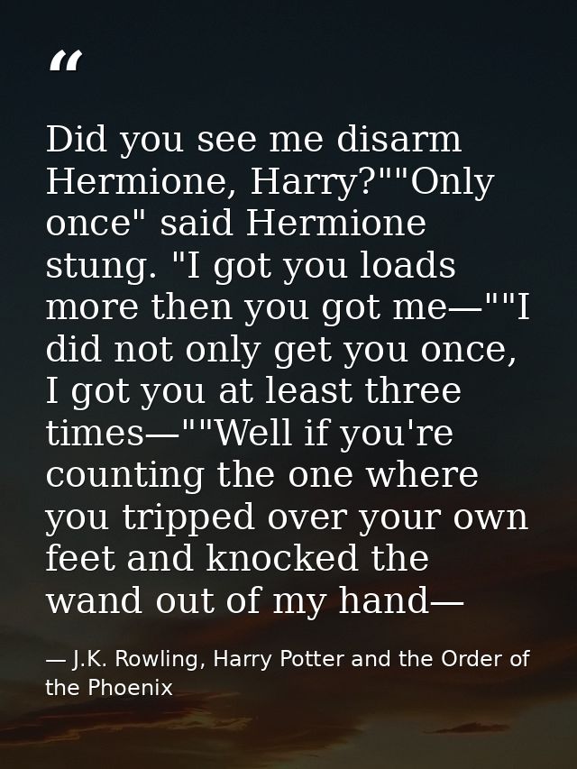 Did you see me disarm Hermione, Harry?""Only once" said Hermione stung. "I got you loads more then you got me—""I did no — J.K. Rowling, Harry Potter and the Order of the Phoenix