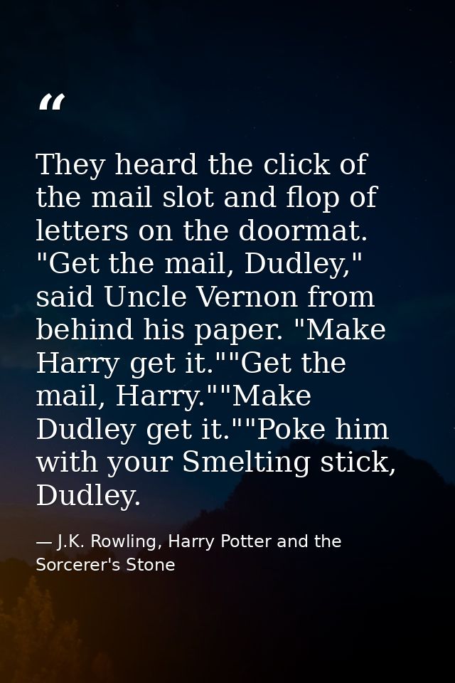 They heard the click of the mail slot and flop of letters on the doormat. "Get the mail, Dudley," said Uncle Vernon from — J.K. Rowling, Harry Potter and the Sorcerer's Stone
