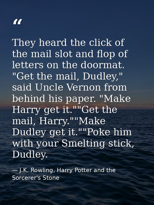 They heard the click of the mail slot and flop of letters on the doormat. "Get the mail, Dudley," said Uncle Vernon from — J.K. Rowling, Harry Potter and the Sorcerer's Stone