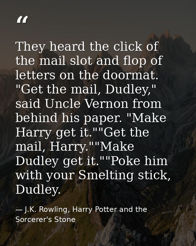 They heard the click of the mail slot and flop of letters on the doormat. "Get the mail, Dudley," said Uncle Vernon from — J.K. Rowling, Harry Potter and the Sorcerer's Stone