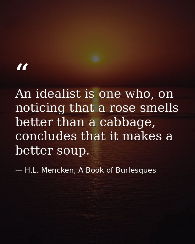 An idealist is one who, on noticing that a rose smells better than a cabbage, concludes that it makes a better soup. — H.L. Mencken, A Book of Burlesques
