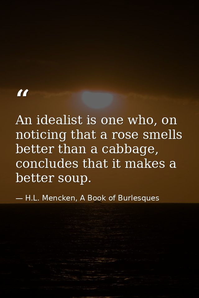 An idealist is one who, on noticing that a rose smells better than a cabbage, concludes that it makes a better soup. — H.L. Mencken, A Book of Burlesques