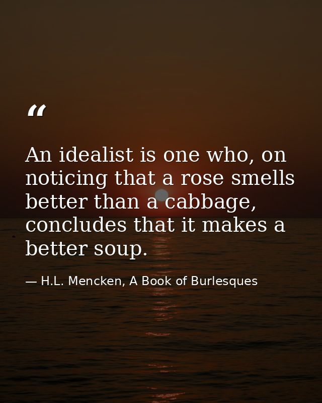 An idealist is one who, on noticing that a rose smells better than a cabbage, concludes that it makes a better soup. — H.L. Mencken, A Book of Burlesques