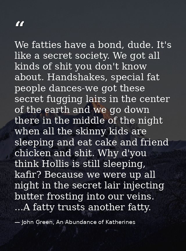 We fatties have a bond, dude. It's like a secret society. We got all kinds of shit you don't know about. Handshakes, spe — John Green, An Abundance of Katherines