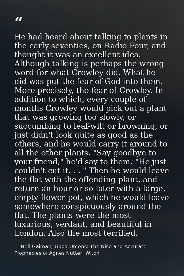 He had heard about talking to plants in the early seventies, on Radio Four, and thought it was an excellent idea. Althou — Neil Gaiman, Good Omens: The Nice and Accurate Prophecies of Agnes Nutter, Witch