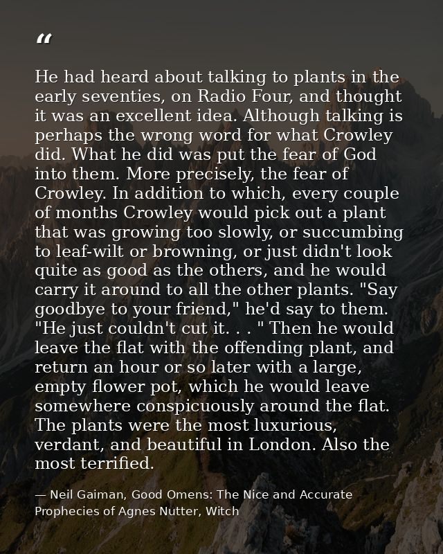 He had heard about talking to plants in the early seventies, on Radio Four, and thought it was an excellent idea. Althou — Neil Gaiman, Good Omens: The Nice and Accurate Prophecies of Agnes Nutter, Witch