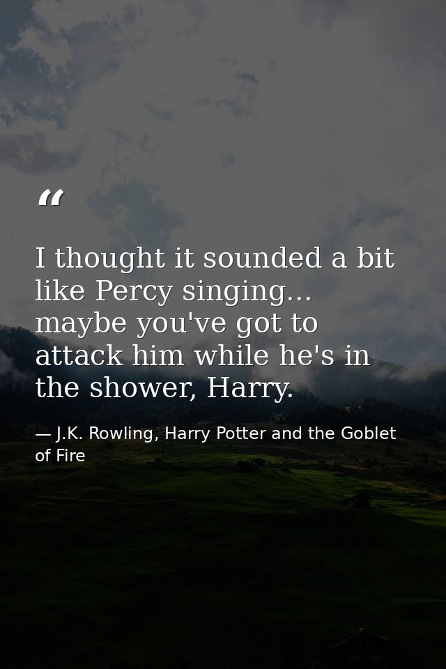 I thought it sounded a bit like Percy singing... maybe you've got to attack him while he's in the shower, Harry. — J.K. Rowling, Harry Potter and the Goblet of Fire