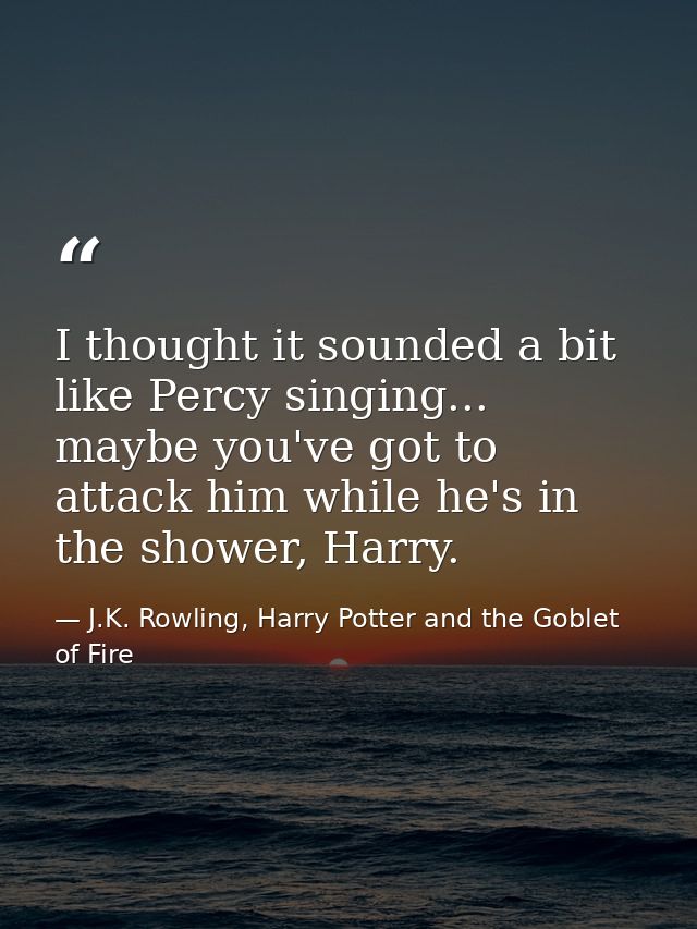 I thought it sounded a bit like Percy singing... maybe you've got to attack him while he's in the shower, Harry. — J.K. Rowling, Harry Potter and the Goblet of Fire