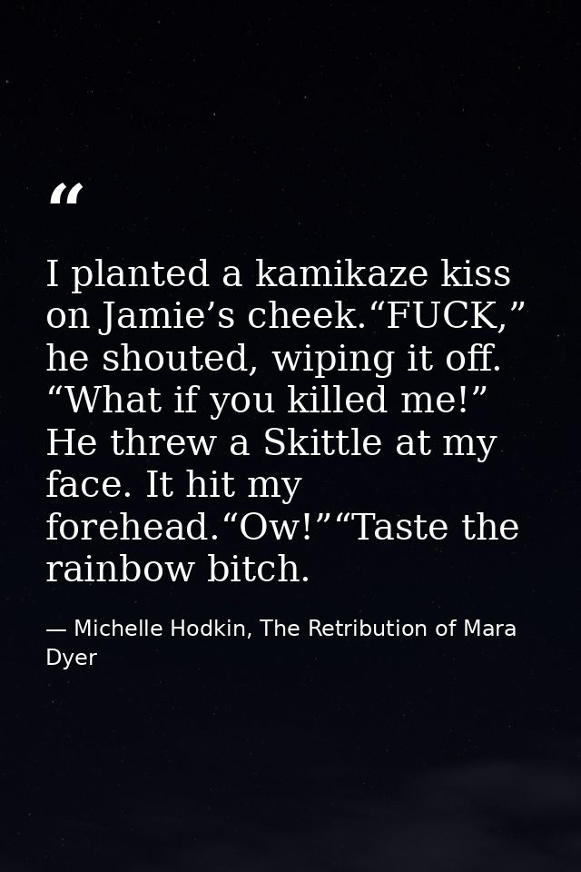 I planted a kamikaze kiss on Jamie’s cheek.“FUCK,” he shouted, wiping it off. “What if you killed me!” He threw a Skittl — Michelle Hodkin, The Retribution of Mara Dyer