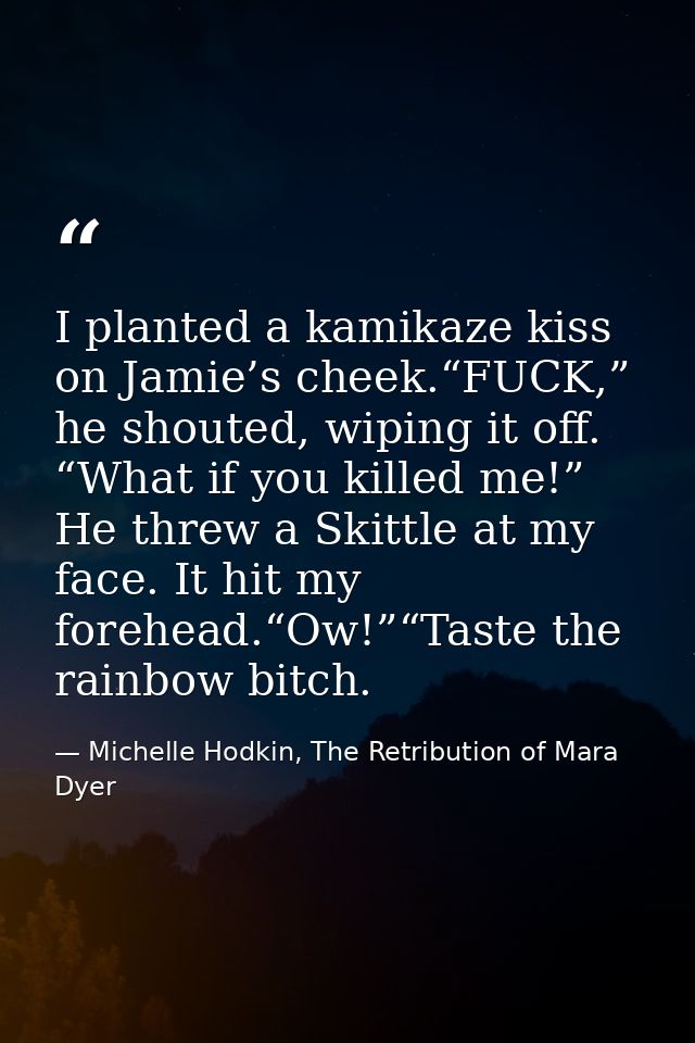 I planted a kamikaze kiss on Jamie’s cheek.“FUCK,” he shouted, wiping it off. “What if you killed me!” He threw a Skittl — Michelle Hodkin, The Retribution of Mara Dyer
