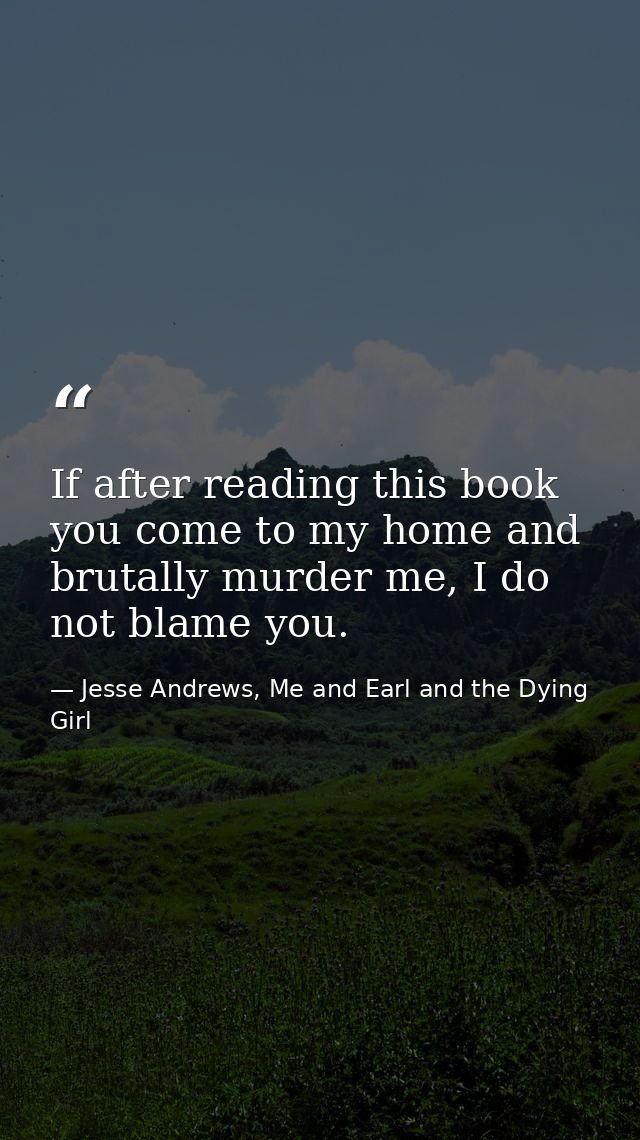 If after reading this book you come to my home and brutally murder me, I do not blame you. — Jesse Andrews, Me and Earl and the Dying Girl