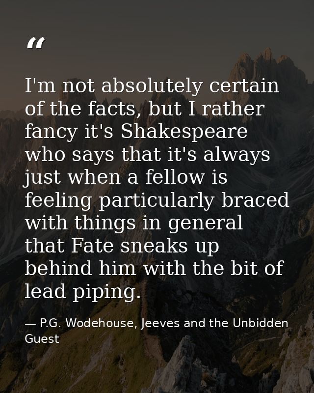 I'm not absolutely certain of the facts, but I rather fancy it's Shakespeare who says that it's always just when a fello — P.G. Wodehouse, Jeeves and the Unbidden Guest