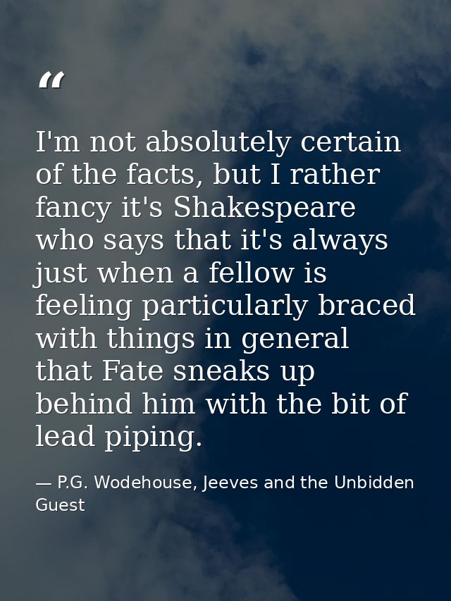 I'm not absolutely certain of the facts, but I rather fancy it's Shakespeare who says that it's always just when a fello — P.G. Wodehouse, Jeeves and the Unbidden Guest