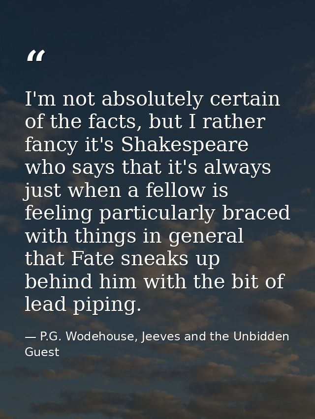 I'm not absolutely certain of the facts, but I rather fancy it's Shakespeare who says that it's always just when a fello — P.G. Wodehouse, Jeeves and the Unbidden Guest