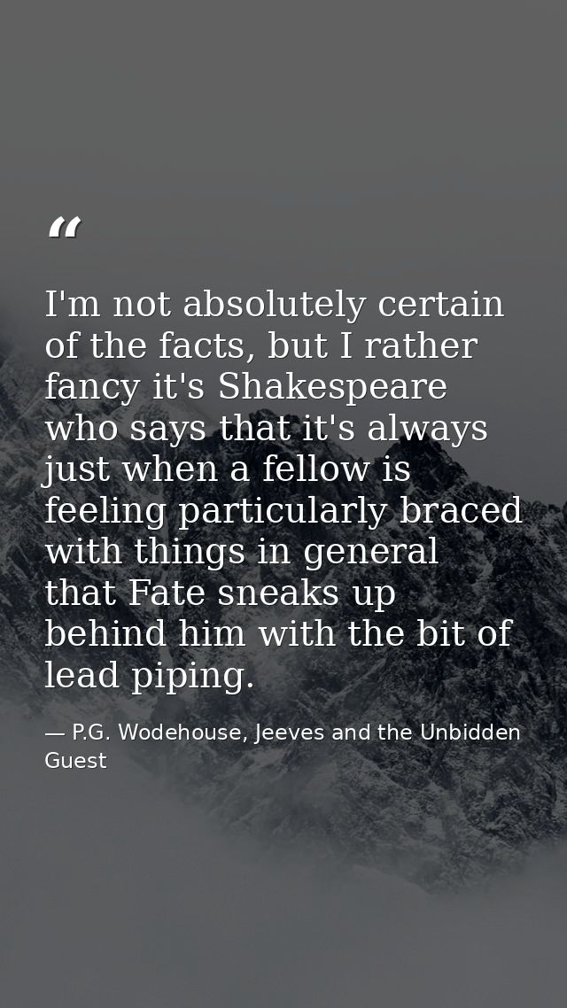 I'm not absolutely certain of the facts, but I rather fancy it's Shakespeare who says that it's always just when a fello — P.G. Wodehouse, Jeeves and the Unbidden Guest