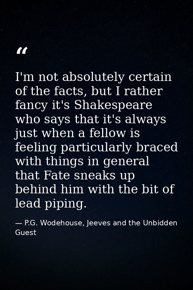 I'm not absolutely certain of the facts, but I rather fancy it's Shakespeare who says that it's always just when a fello — P.G. Wodehouse, Jeeves and the Unbidden Guest