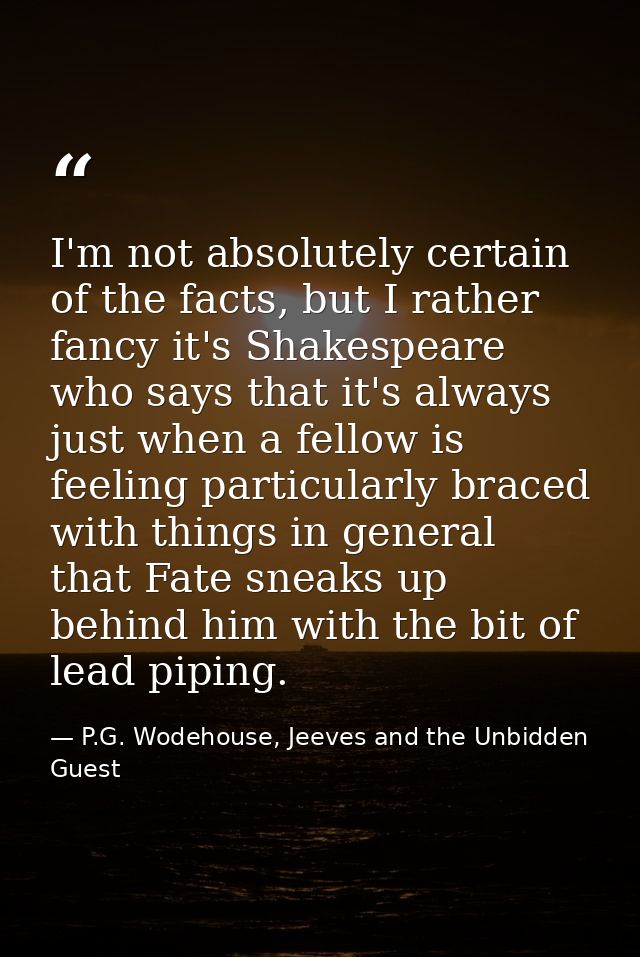 I'm not absolutely certain of the facts, but I rather fancy it's Shakespeare who says that it's always just when a fello — P.G. Wodehouse, Jeeves and the Unbidden Guest
