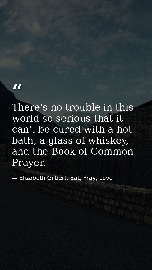 There's no trouble in this world so serious that it can't be cured with a hot bath, a glass of whiskey, and the Book of  — Elizabeth Gilbert, Eat, Pray, Love