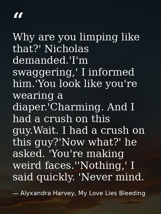 Why are you limping like that?' Nicholas demanded.'I'm swaggering,' I informed him.'You look like you're wearing a diape — Alyxandra Harvey, My Love Lies Bleeding