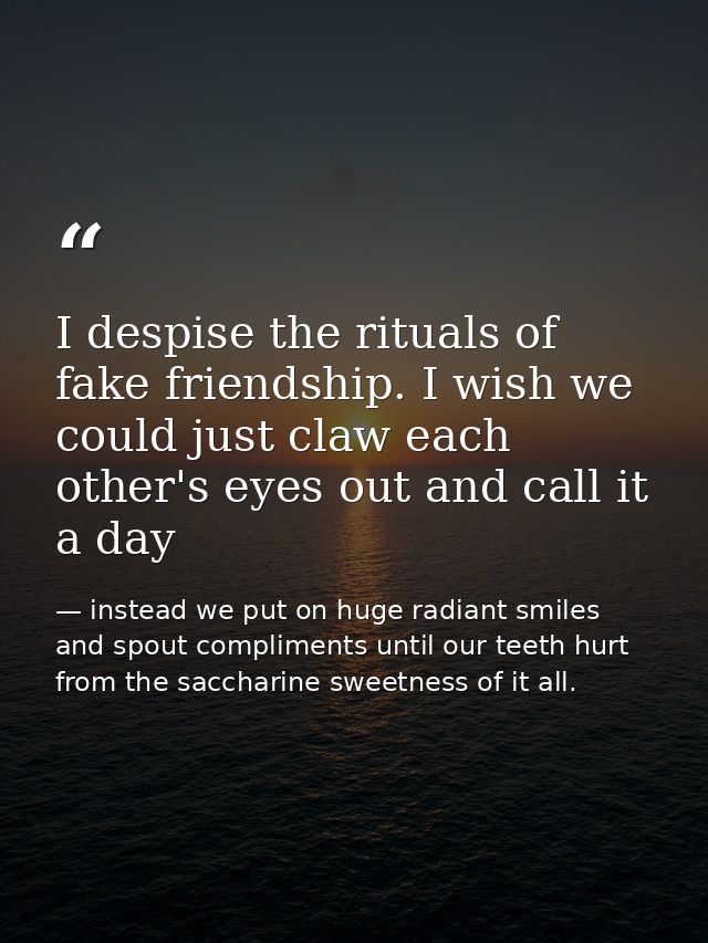 I despise the rituals of fake friendship. I wish we could just claw each other's eyes out and call it a day — instead we put on huge radiant smiles and spout compliments until our teeth hurt from the saccharine sweetness of it all.