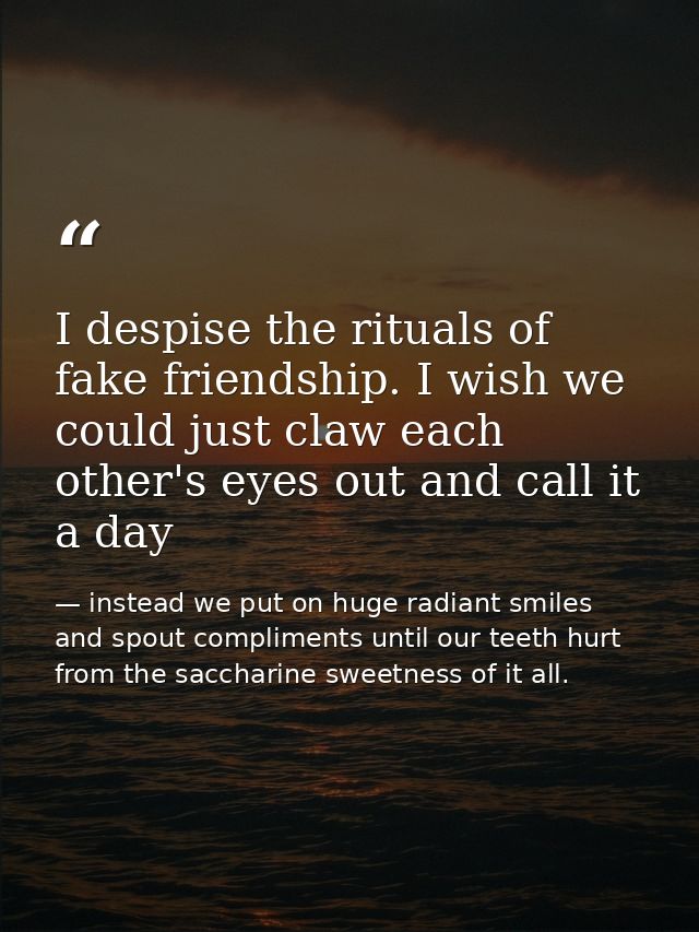 I despise the rituals of fake friendship. I wish we could just claw each other's eyes out and call it a day — instead we put on huge radiant smiles and spout compliments until our teeth hurt from the saccharine sweetness of it all.
