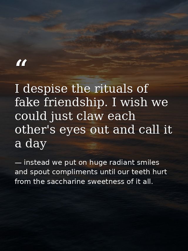 I despise the rituals of fake friendship. I wish we could just claw each other's eyes out and call it a day — instead we put on huge radiant smiles and spout compliments until our teeth hurt from the saccharine sweetness of it all.