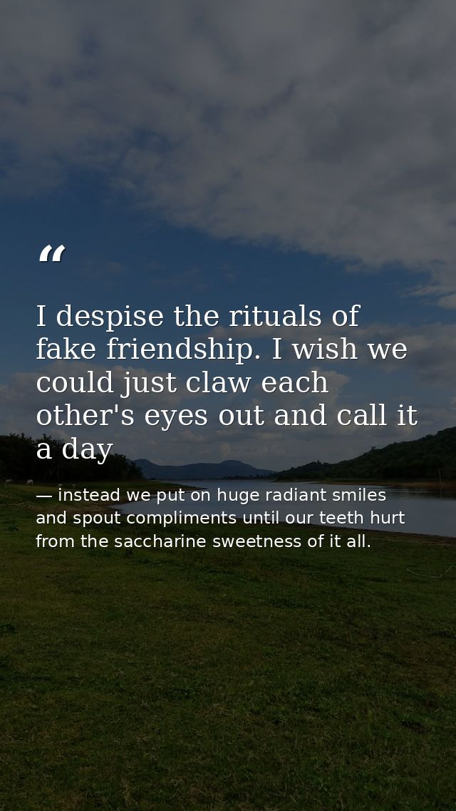 I despise the rituals of fake friendship. I wish we could just claw each other's eyes out and call it a day — instead we put on huge radiant smiles and spout compliments until our teeth hurt from the saccharine sweetness of it all.
