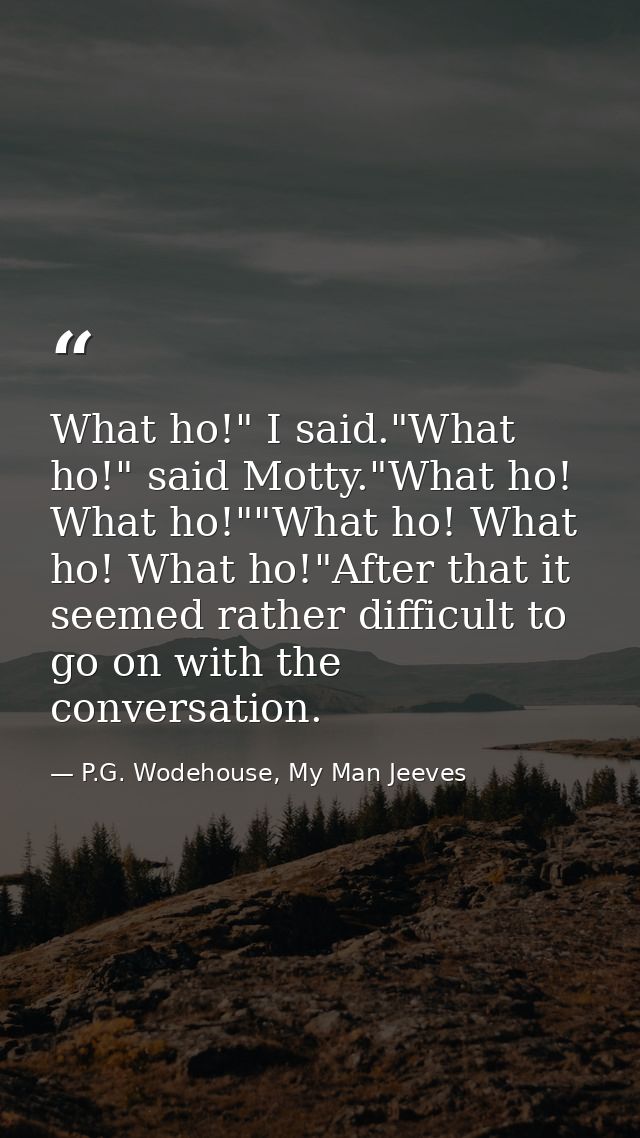 What ho!" I said."What ho!" said Motty."What ho! What ho!""What ho! What ho! What ho!"After that it seemed rather diffic — P.G. Wodehouse, My Man Jeeves