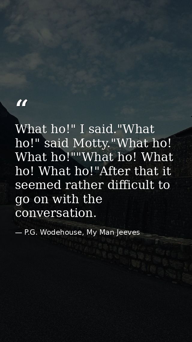 What ho!" I said."What ho!" said Motty."What ho! What ho!""What ho! What ho! What ho!"After that it seemed rather diffic — P.G. Wodehouse, My Man Jeeves