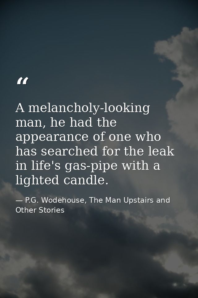 A melancholy-looking man, he had the appearance of one who has searched for the leak in life's gas-pipe with a lighted c — P.G. Wodehouse, The Man Upstairs and Other Stories