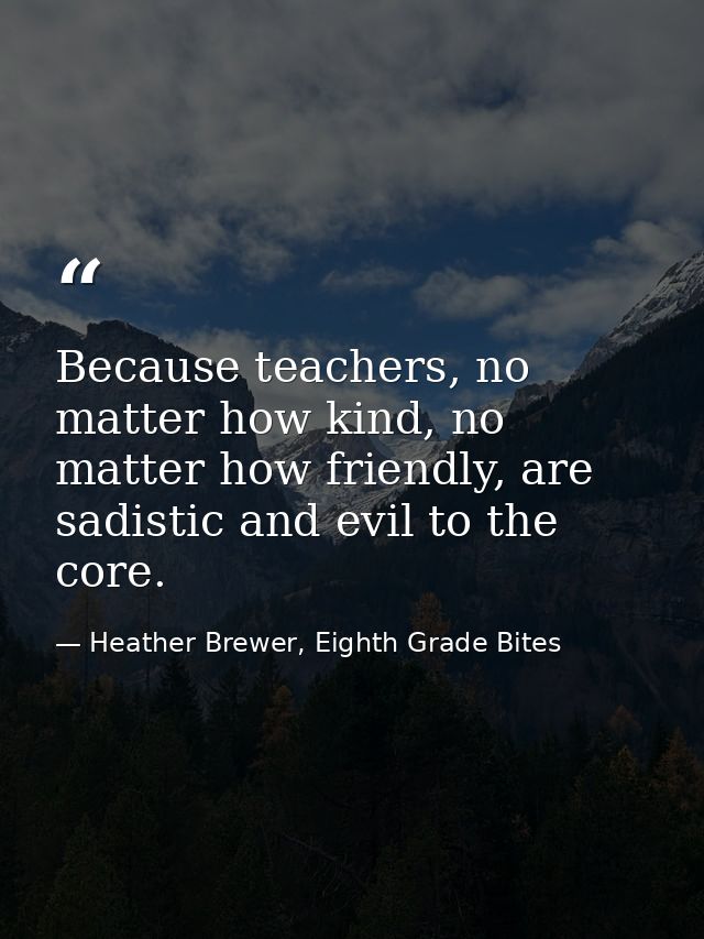 Because teachers, no matter how kind, no matter how friendly, are sadistic and evil to the core. — Heather Brewer, Eighth Grade Bites