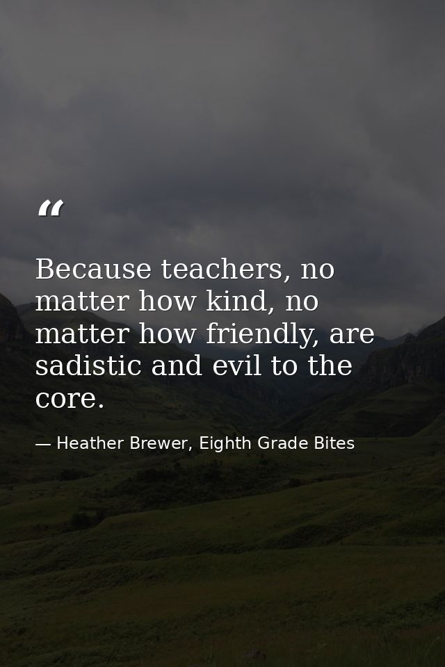 Because teachers, no matter how kind, no matter how friendly, are sadistic and evil to the core. — Heather Brewer, Eighth Grade Bites