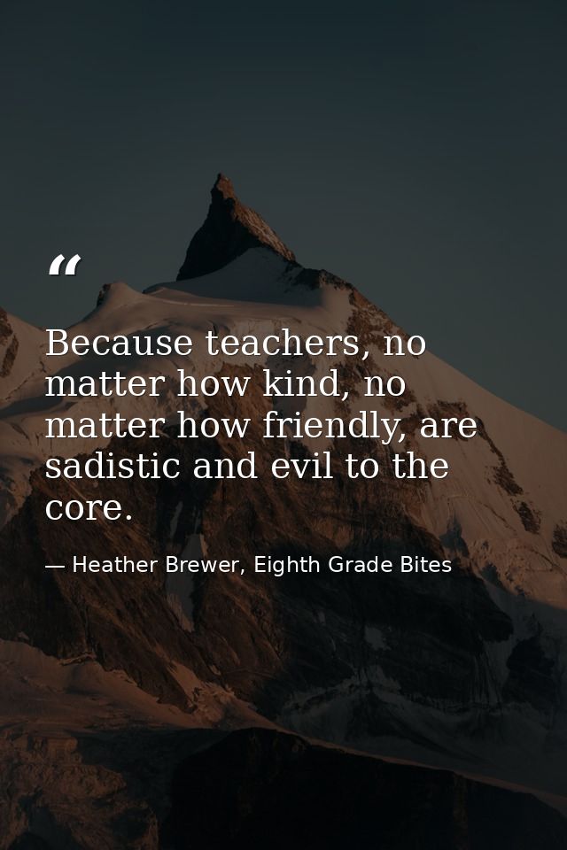 Because teachers, no matter how kind, no matter how friendly, are sadistic and evil to the core. — Heather Brewer, Eighth Grade Bites