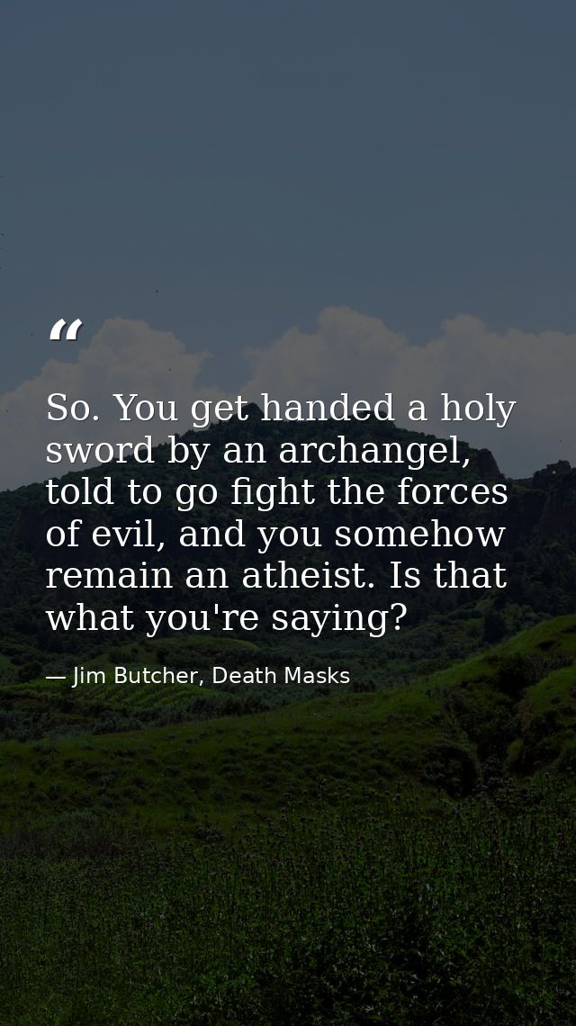 So. You get handed a holy sword by an archangel, told to go fight the forces of evil, and you somehow remain an atheist. — Jim Butcher, Death Masks