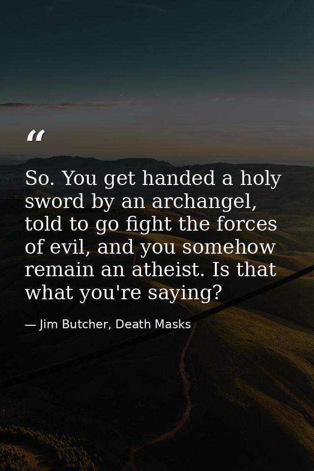 So. You get handed a holy sword by an archangel, told to go fight the forces of evil, and you somehow remain an atheist. — Jim Butcher, Death Masks