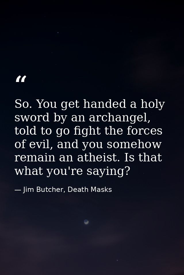 So. You get handed a holy sword by an archangel, told to go fight the forces of evil, and you somehow remain an atheist. — Jim Butcher, Death Masks