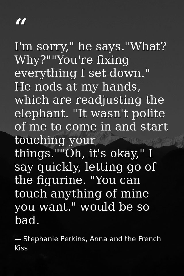 I'm sorry," he says."What? Why?""You're fixing everything I set down." He nods at my hands, which are readjusting the el — Stephanie Perkins, Anna and the French Kiss