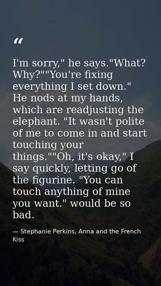 I'm sorry," he says."What? Why?""You're fixing everything I set down." He nods at my hands, which are readjusting the el — Stephanie Perkins, Anna and the French Kiss