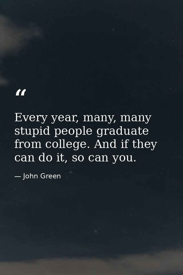 Every year, many, many stupid people graduate from college. And if they can do it, so can you. — John Green