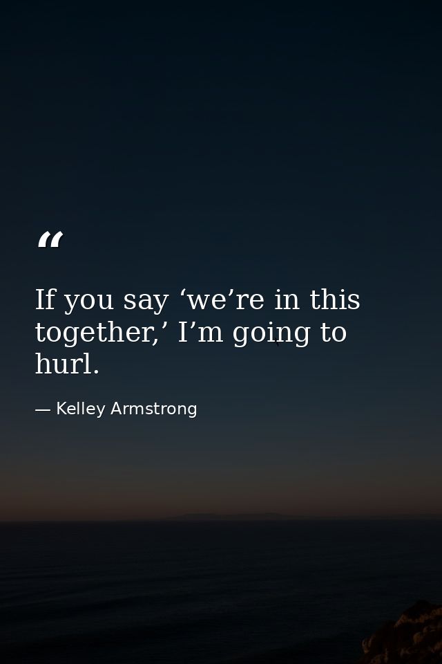 If you say ‘we’re in this together,’ I’m going to hurl. — Kelley Armstrong
